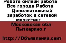 Работа онлайн работа - Все города Работа » Дополнительный заработок и сетевой маркетинг   . Московская обл.,Лыткарино г.